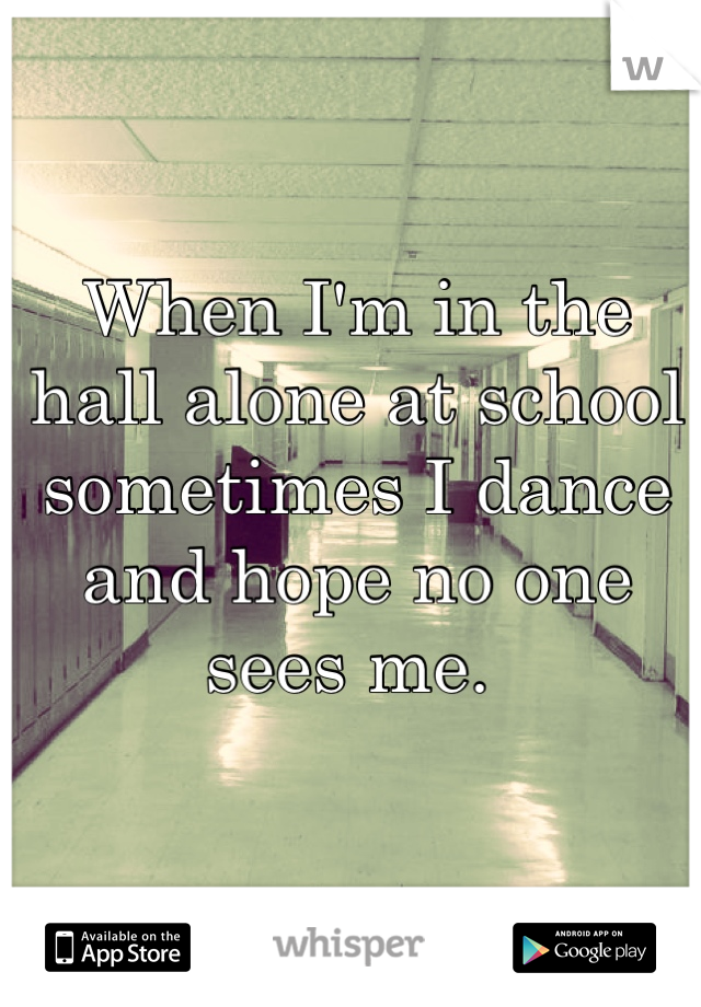 When I'm in the hall alone at school sometimes I dance and hope no one sees me. 