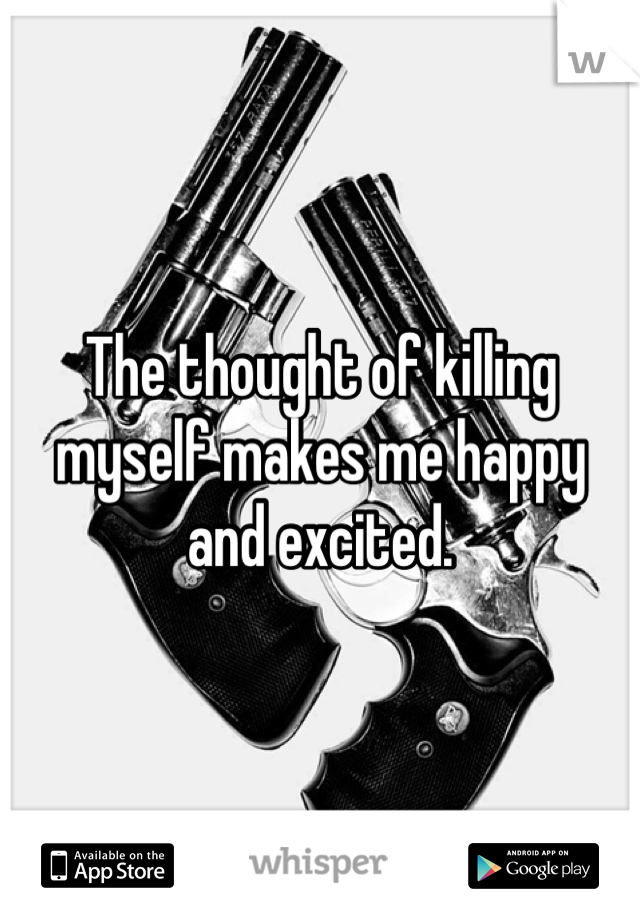 The thought of killing myself makes me happy and excited. 