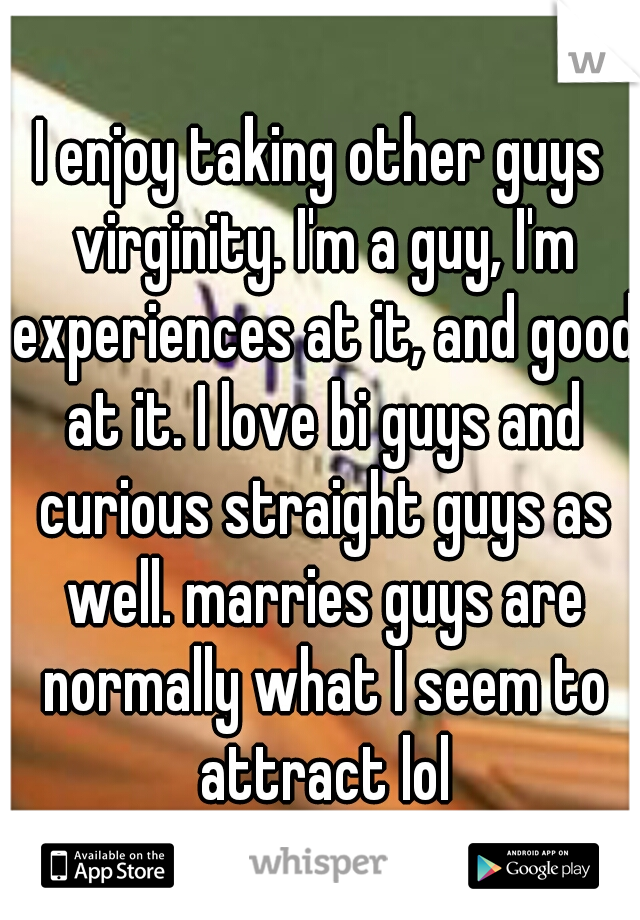 I enjoy taking other guys virginity. I'm a guy, I'm experiences at it, and good at it. I love bi guys and curious straight guys as well. marries guys are normally what I seem to attract lol