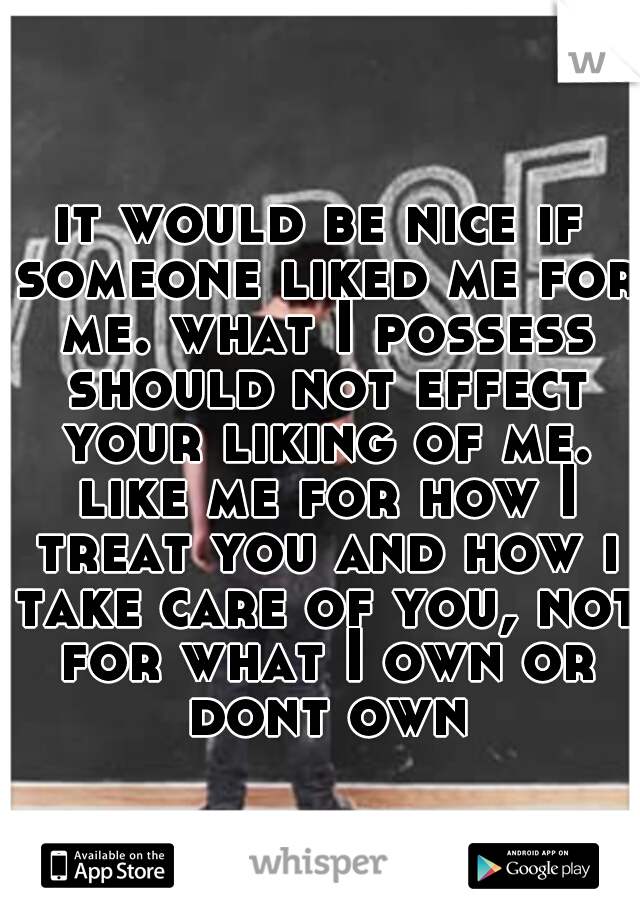 it would be nice if someone liked me for me. what I possess should not effect your liking of me. like me for how I treat you and how i take care of you, not for what I own or dont own