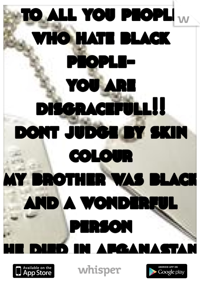 to all you people who hate black people-
you are disgracefull!! 
dont judge by skin colour
my brother was black and a wonderful person
he died in afganastan to give you your freedome
your an asshole