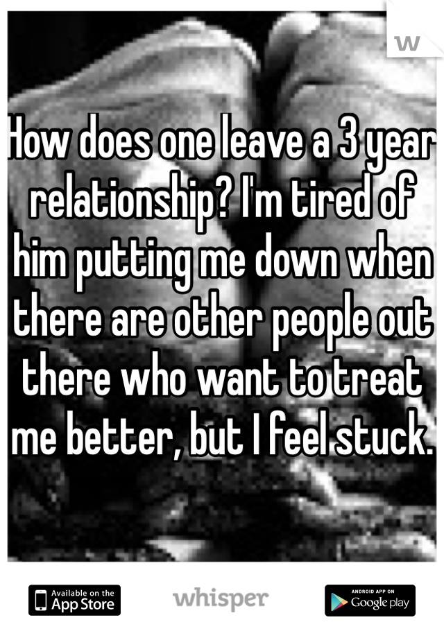 How does one leave a 3 year relationship? I'm tired of him putting me down when there are other people out there who want to treat me better, but I feel stuck. 
