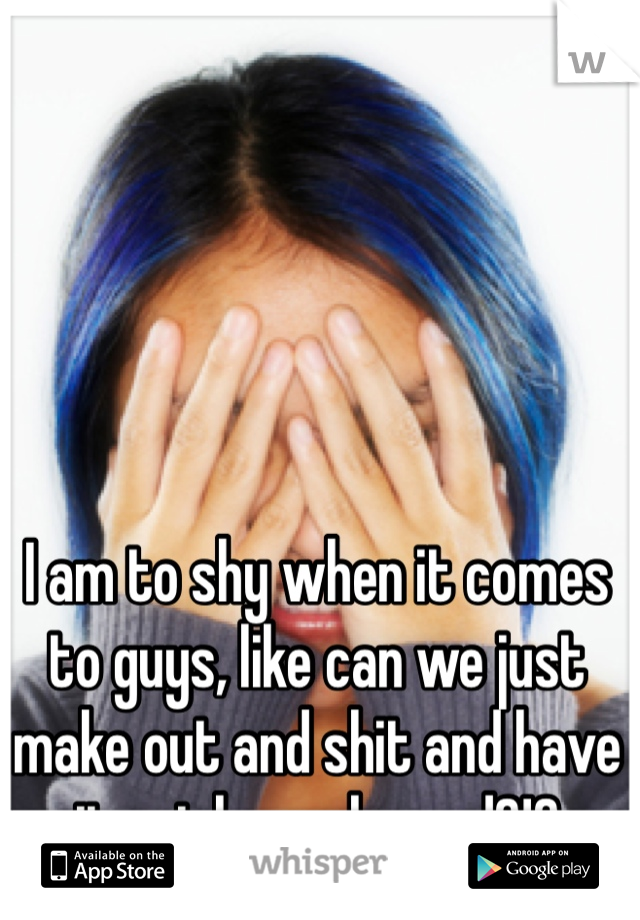 I am to shy when it comes to guys, like can we just make out and shit and have it not be awkward?!?