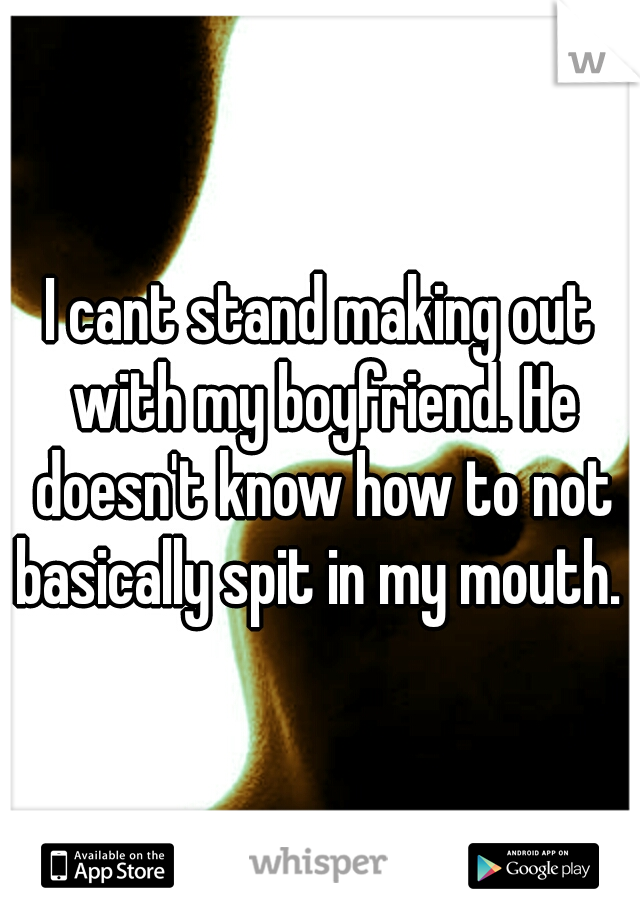 I cant stand making out with my boyfriend. He doesn't know how to not basically spit in my mouth. 