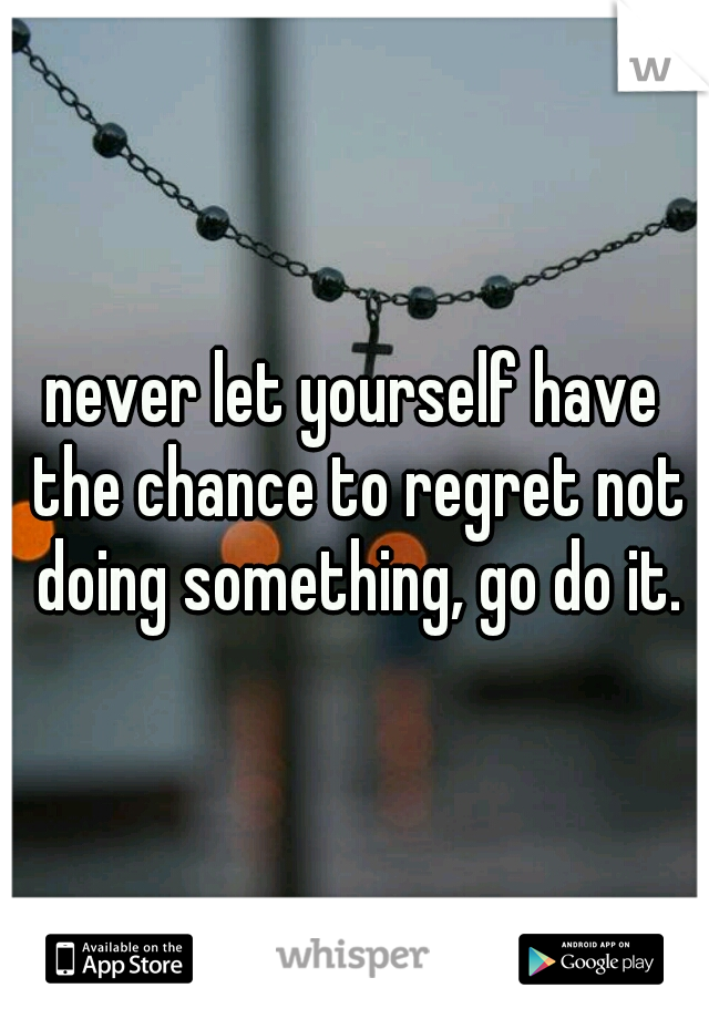 never let yourself have the chance to regret not doing something, go do it.