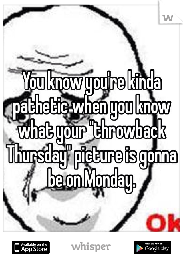 You know you're kinda pathetic when you know what your "throwback Thursday" picture is gonna be on Monday.