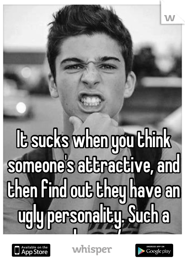 It sucks when you think someone's attractive, and then find out they have an ugly personality. Such a shame :/