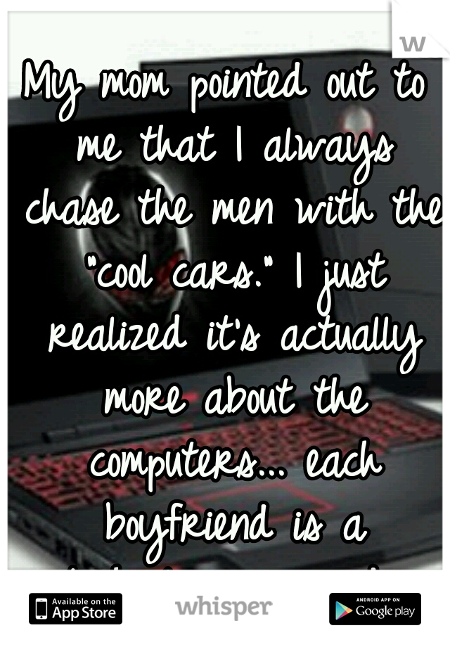 My mom pointed out to me that I always chase the men with the "cool cars." I just realized it's actually more about the computers... each boyfriend is a technology upgrade.
