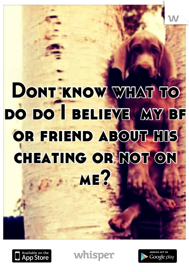 Dont know what to do do I believe  my bf or friend about his cheating or not on me?