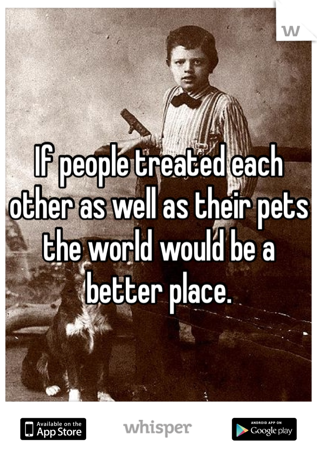 If people treated each other as well as their pets the world would be a better place. 