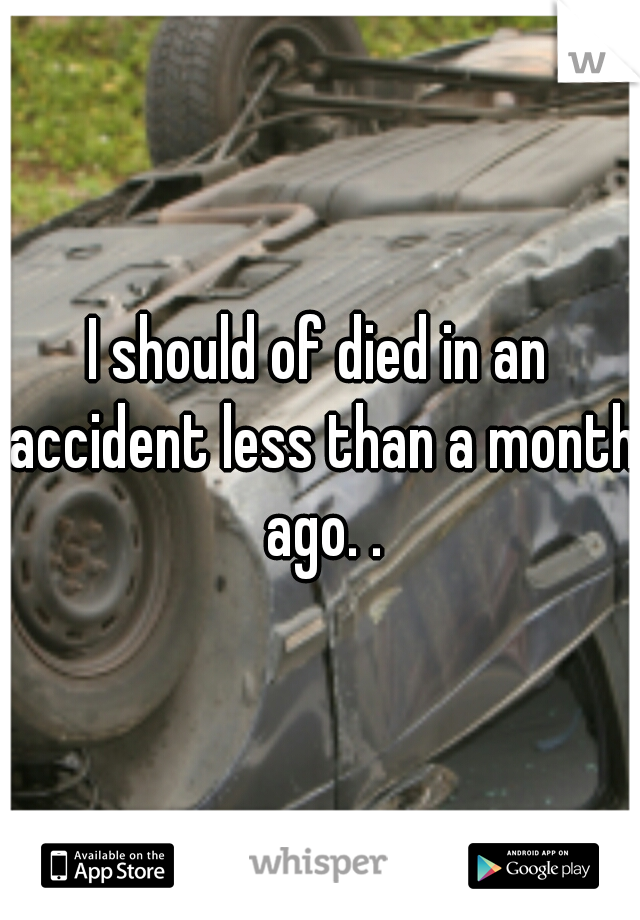I should of died in an accident less than a month ago. .