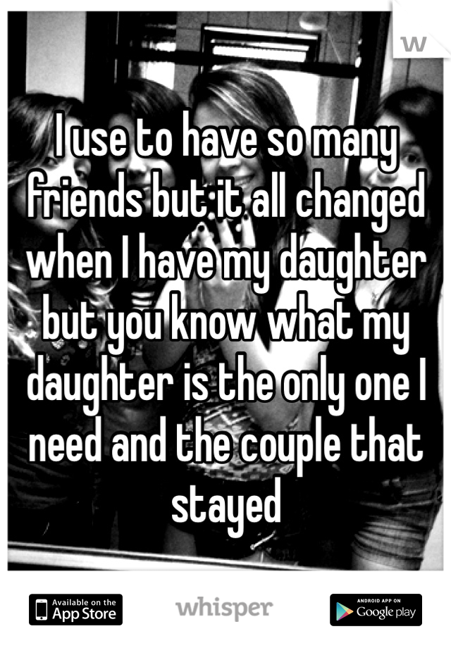 I use to have so many friends but it all changed when I have my daughter but you know what my daughter is the only one I need and the couple that stayed 