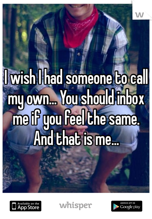 I wish I had someone to call my own... You should inbox me if you feel the same. And that is me...