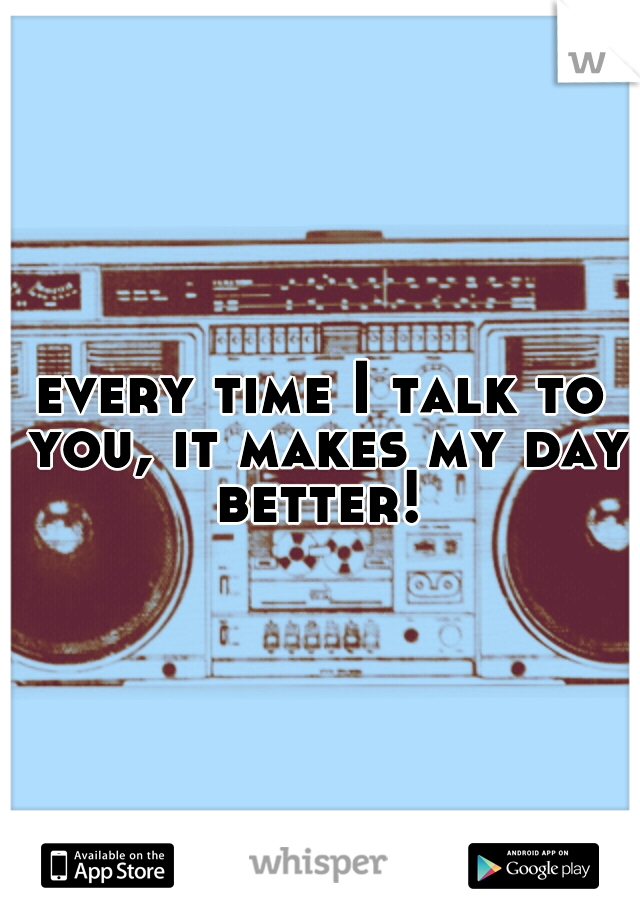 every time I talk to you, it makes my day better! 