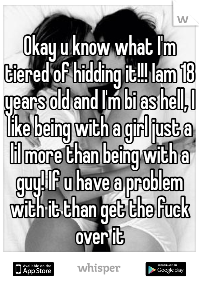 Okay u know what I'm tiered of hidding it!!! Iam 18 years old and I'm bi as hell, I like being with a girl just a lil more than being with a guy! If u have a problem with it than get the fuck over it 