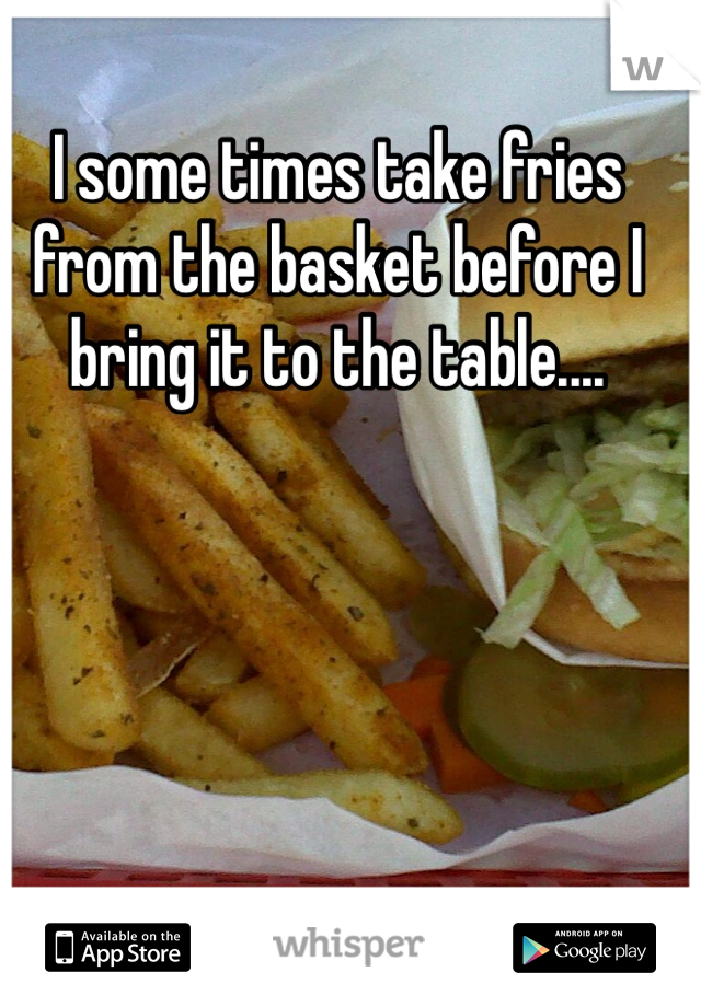 I some times take fries from the basket before I bring it to the table....