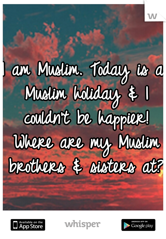 I am Muslim. Today is a Muslim holiday & I couldn't be happier! Where are my Muslim brothers & sisters at?