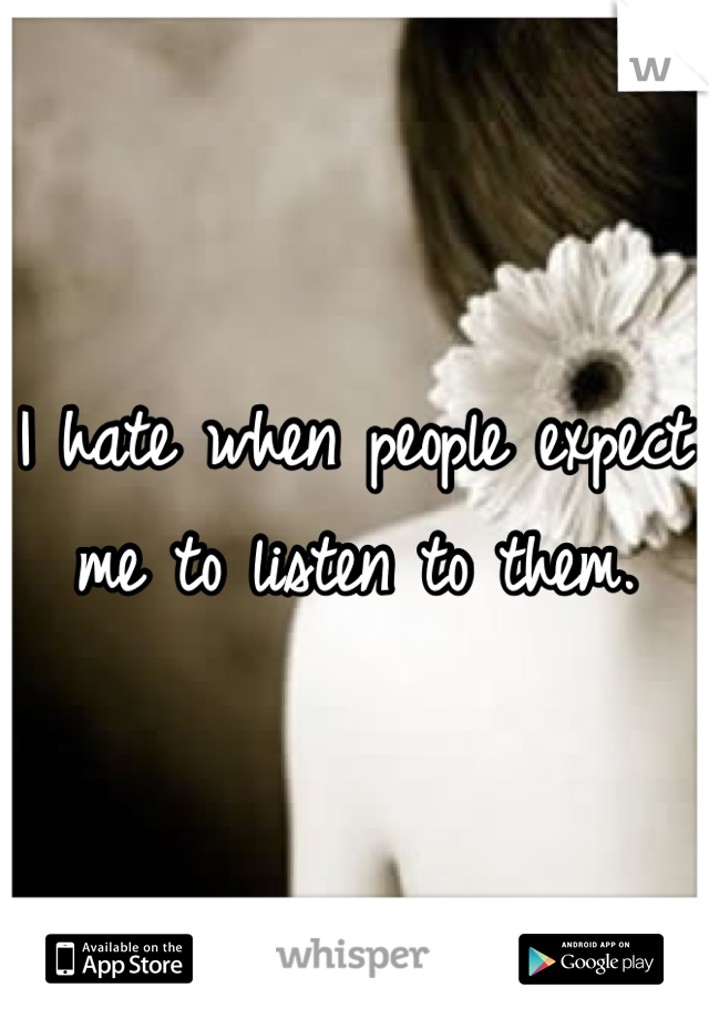 I hate when people expect me to listen to them. 