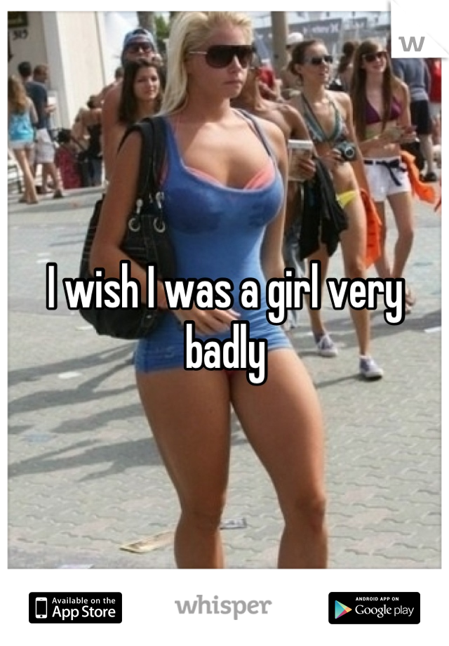 I wish I was a girl very badly