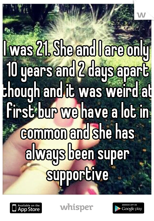I was 21. She and I are only 10 years and 2 days apart though and it was weird at first bur we have a lot in common and she has always been super supportive