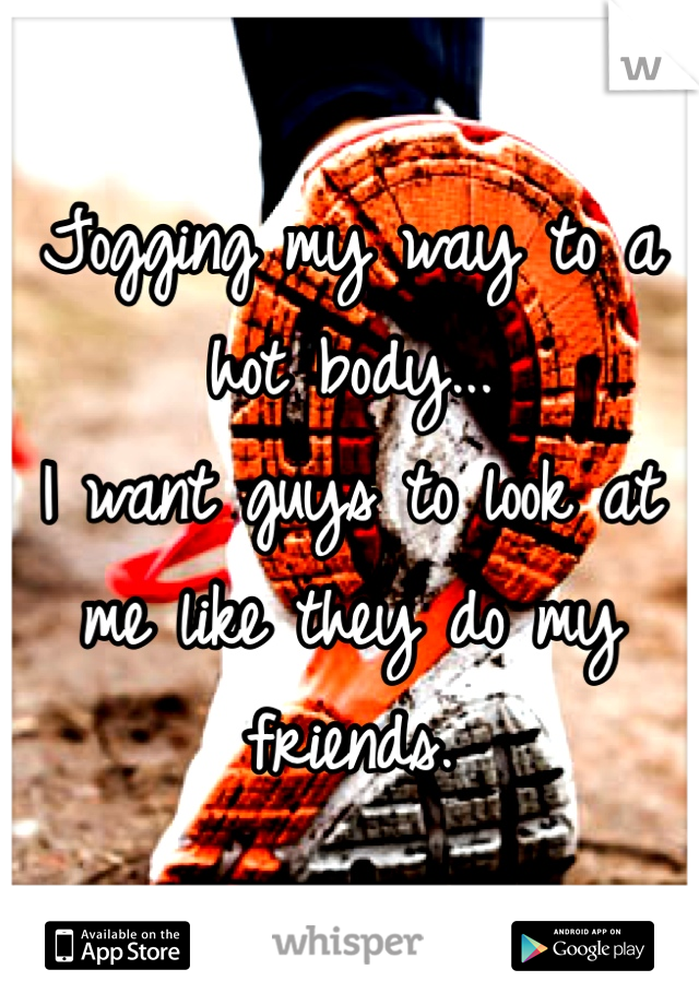 Jogging my way to a hot body...
I want guys to look at me like they do my friends.