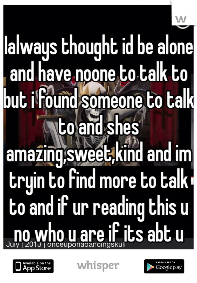 Ialways thought id be alone and have noone to talk to but i found someone to talk to and shes amazing,sweet,kind and im tryin to find more to talk to and if ur reading this u no who u are if its abt u