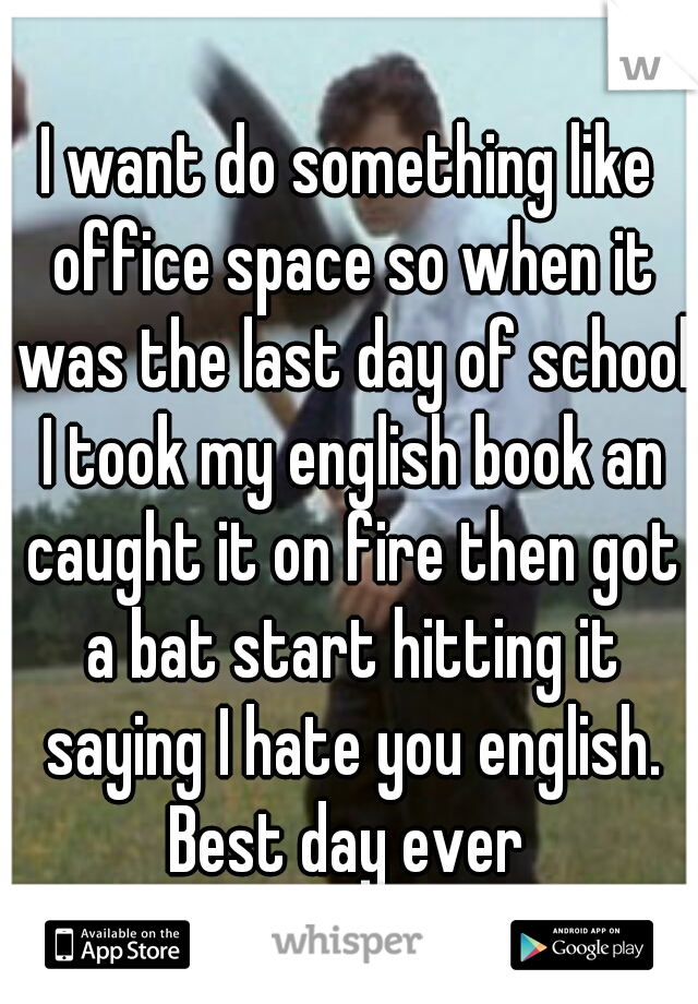 I want do something like office space so when it was the last day of school I took my english book an caught it on fire then got a bat start hitting it saying I hate you english. Best day ever 