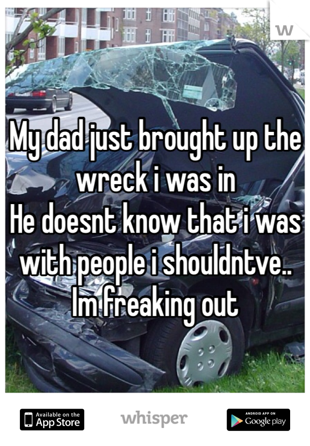 My dad just brought up the wreck i was in
He doesnt know that i was with people i shouldntve.. 
Im freaking out
