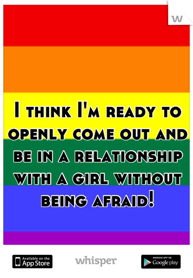 I think I'm ready to openly come out and be in a relationship with a girl without being afraid!