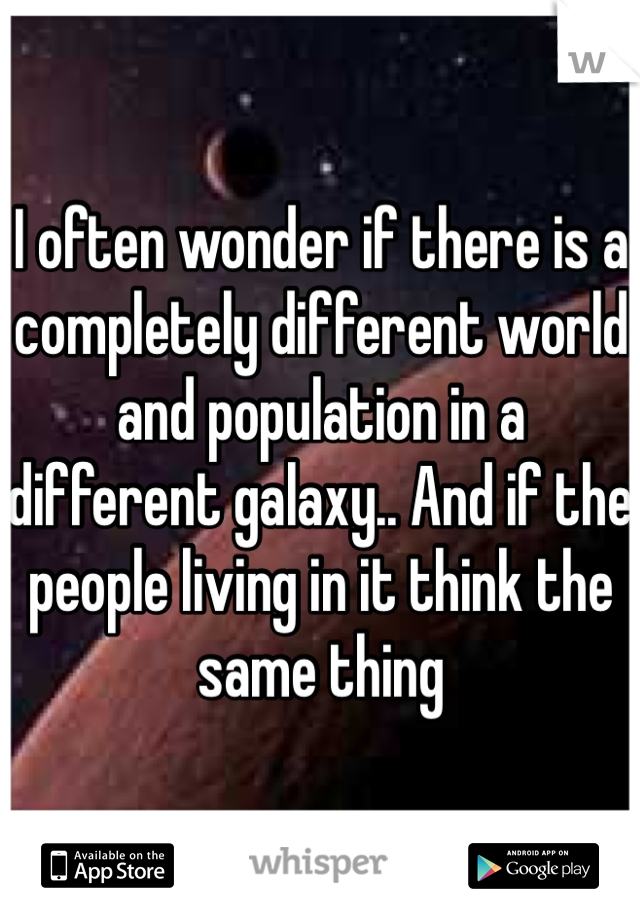 I often wonder if there is a completely different world and population in a different galaxy.. And if the people living in it think the same thing 