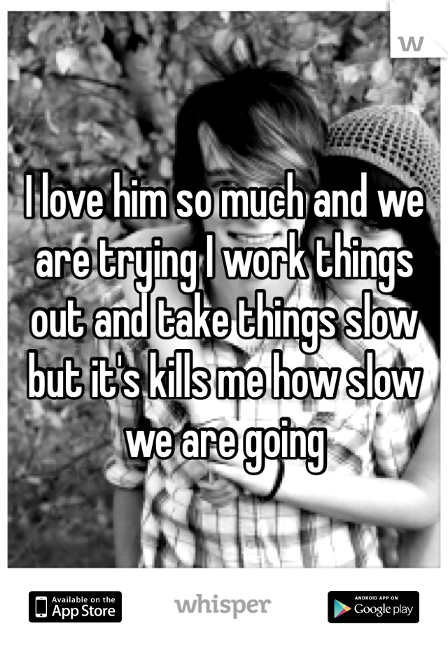 I love him so much and we are trying I work things out and take things slow but it's kills me how slow we are going 