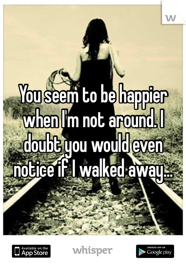 You seem to be happier when I'm not around. I doubt you would even notice if I walked away...