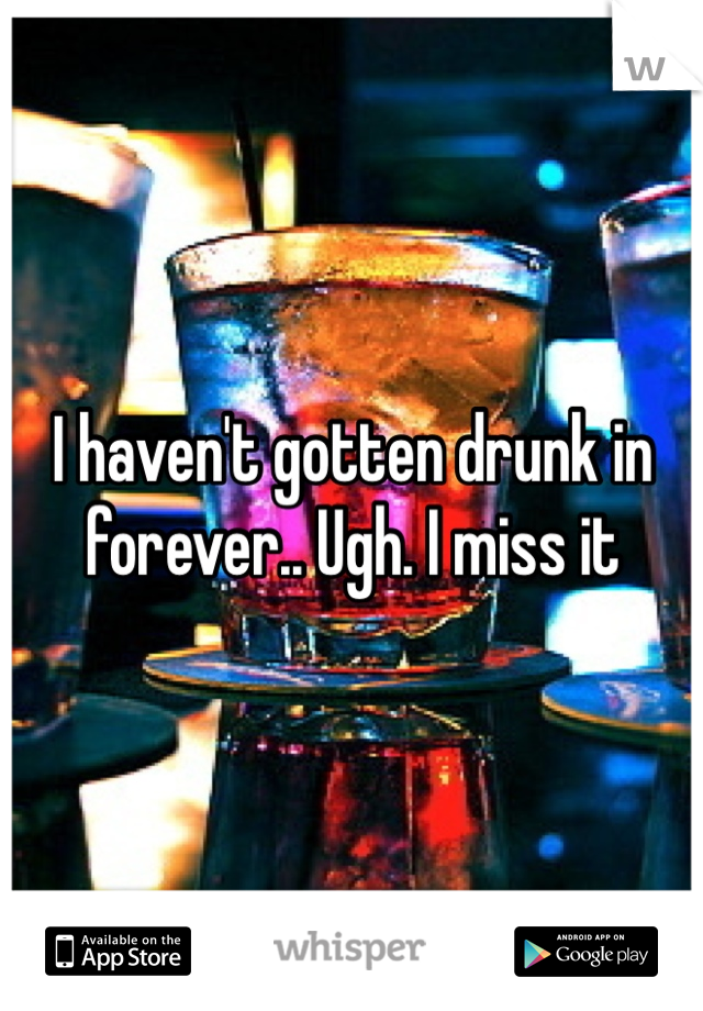 I haven't gotten drunk in forever.. Ugh. I miss it