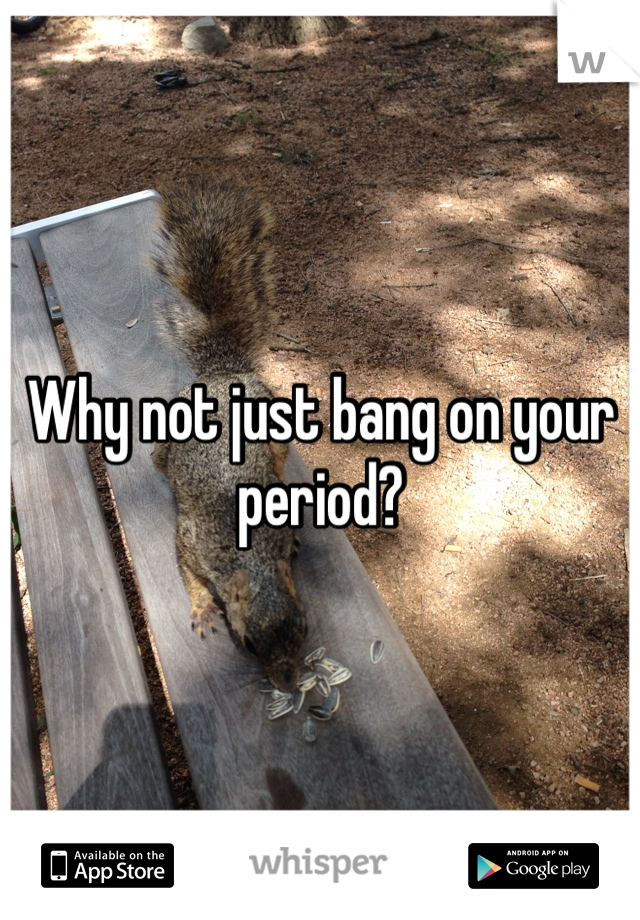 Why not just bang on your period?