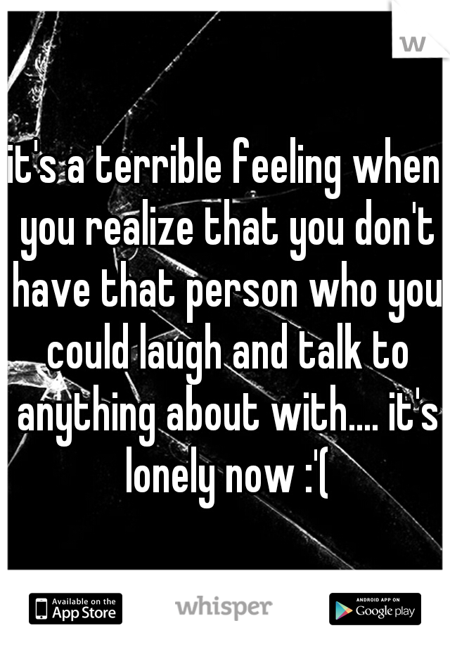 it's a terrible feeling when you realize that you don't have that person who you could laugh and talk to anything about with.... it's lonely now :'(