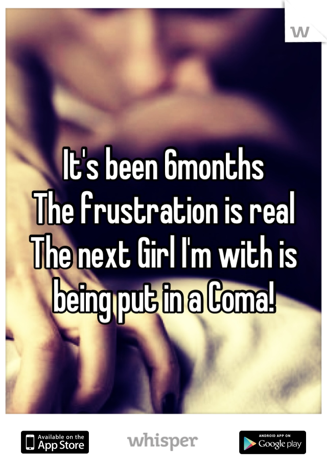 It's been 6months
The frustration is real
The next Girl I'm with is being put in a Coma!