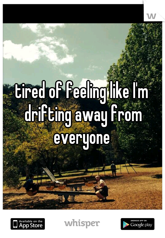 tired of feeling like I'm drifting away from everyone 