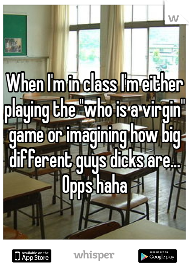 When I'm in class I'm either playing the "who is a virgin" game or imagining how big different guys dicks are... Opps haha