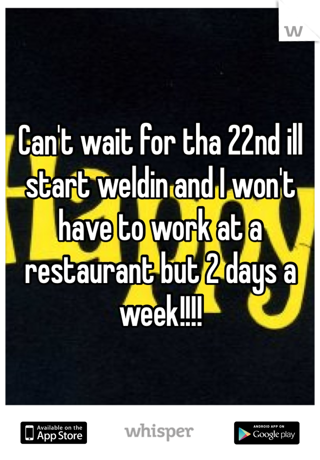 Can't wait for tha 22nd ill start weldin and I won't have to work at a restaurant but 2 days a week!!!!