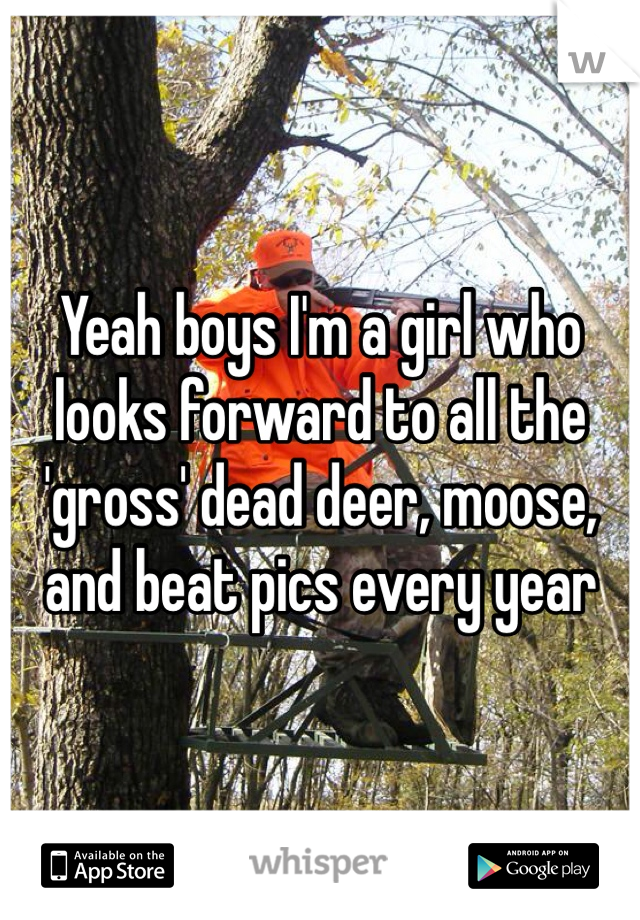 Yeah boys I'm a girl who looks forward to all the 'gross' dead deer, moose, and beat pics every year