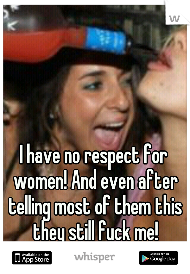 I have no respect for women! And even after telling most of them this they still fuck me!