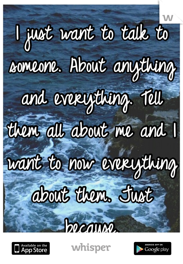 I just want to talk to someone. About anything and everything. Tell them all about me and I want to now everything about them. Just because. 