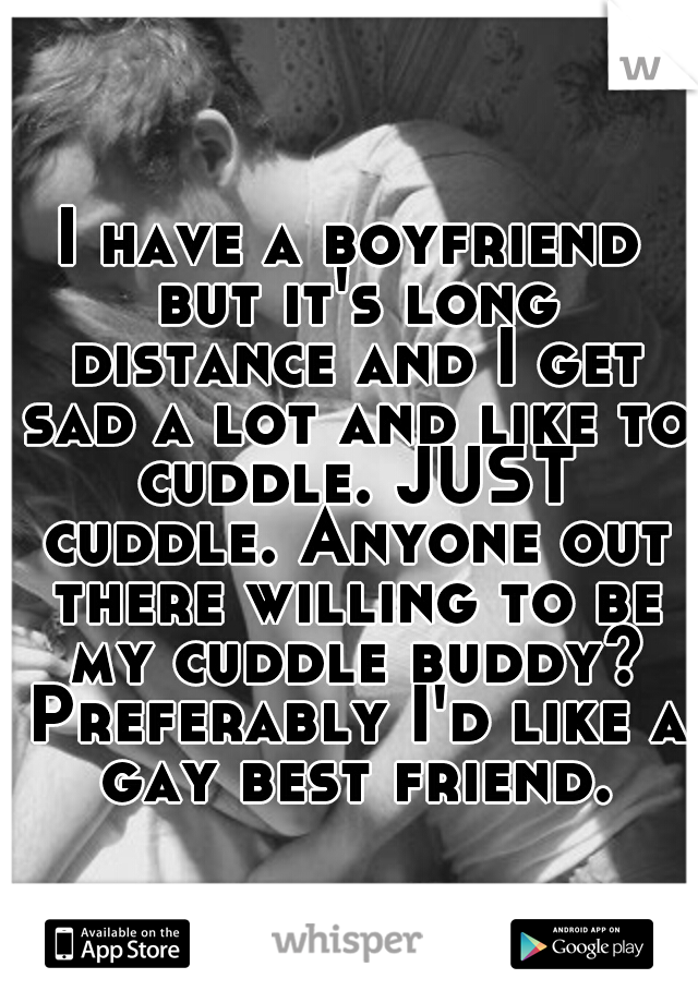 I have a boyfriend but it's long distance and I get sad a lot and like to cuddle. JUST cuddle. Anyone out there willing to be my cuddle buddy? Preferably I'd like a gay best friend.