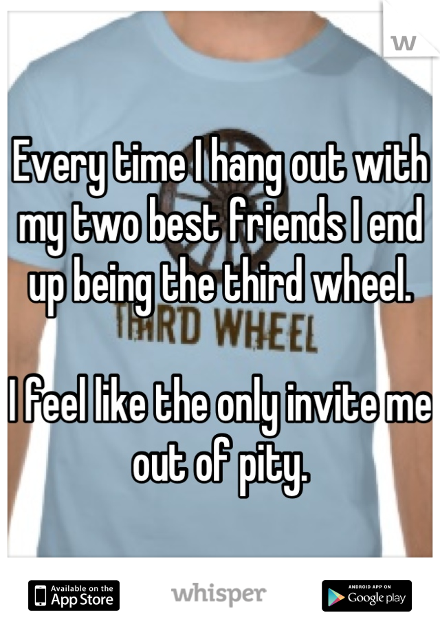Every time I hang out with my two best friends I end up being the third wheel. 

I feel like the only invite me out of pity.