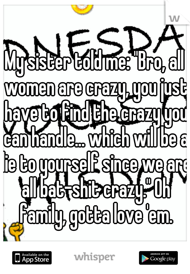 My sister told me: "Bro, all women are crazy, you just have to find the crazy you can handle... which will be a lie to yourself since we are all bat-shit crazy." Oh family, gotta love 'em.