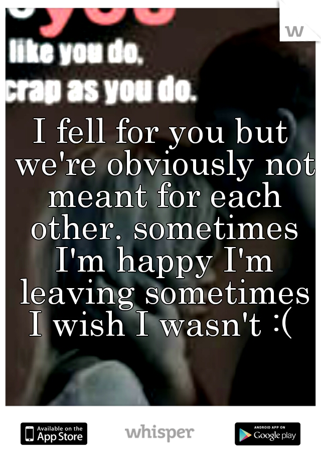 I fell for you but we're obviously not meant for each other. sometimes I'm happy I'm leaving sometimes I wish I wasn't :( 