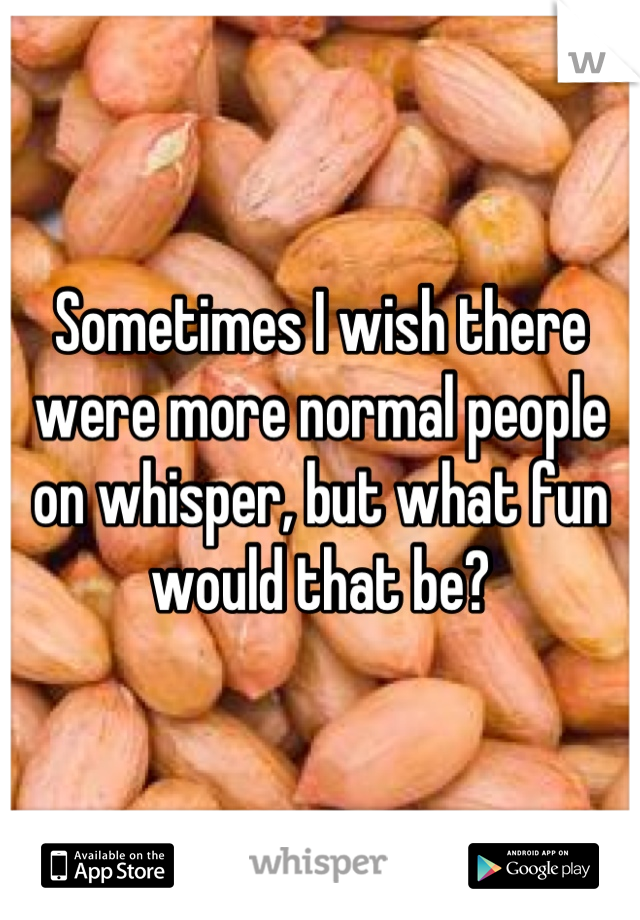 Sometimes I wish there were more normal people on whisper, but what fun would that be?
