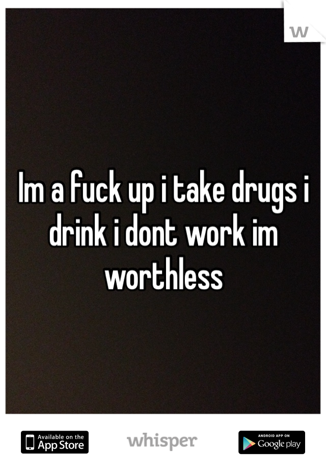 Im a fuck up i take drugs i drink i dont work im worthless 