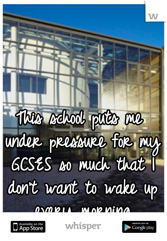 This school puts me under pressure for my GCSES so much that I don't want to wake up every morning