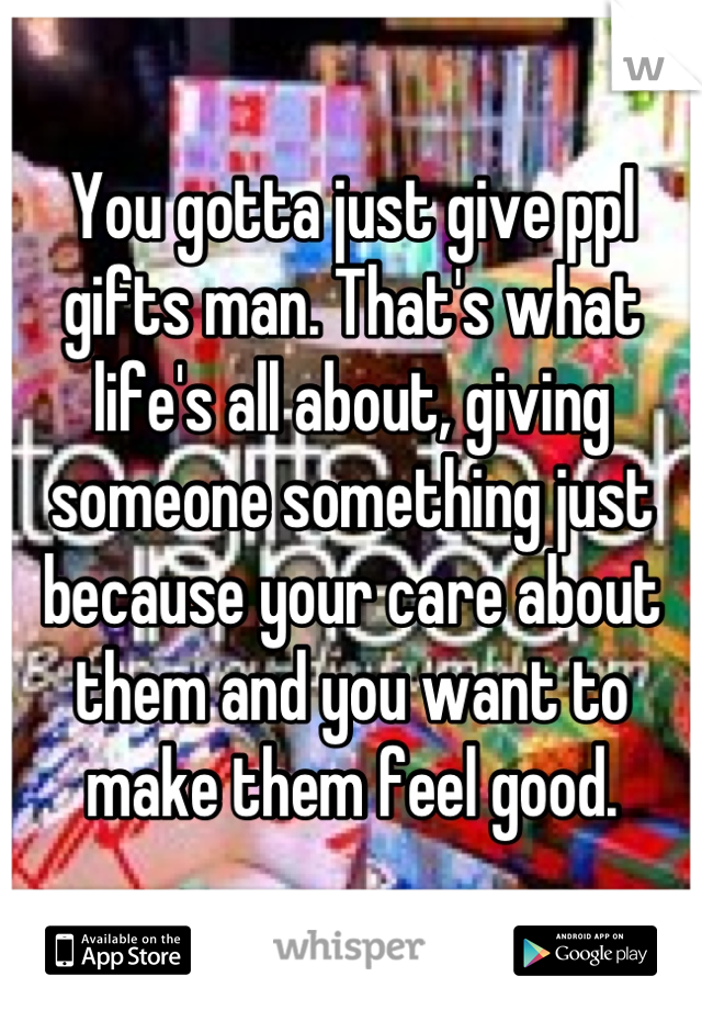 You gotta just give ppl gifts man. That's what life's all about, giving someone something just because your care about them and you want to make them feel good.